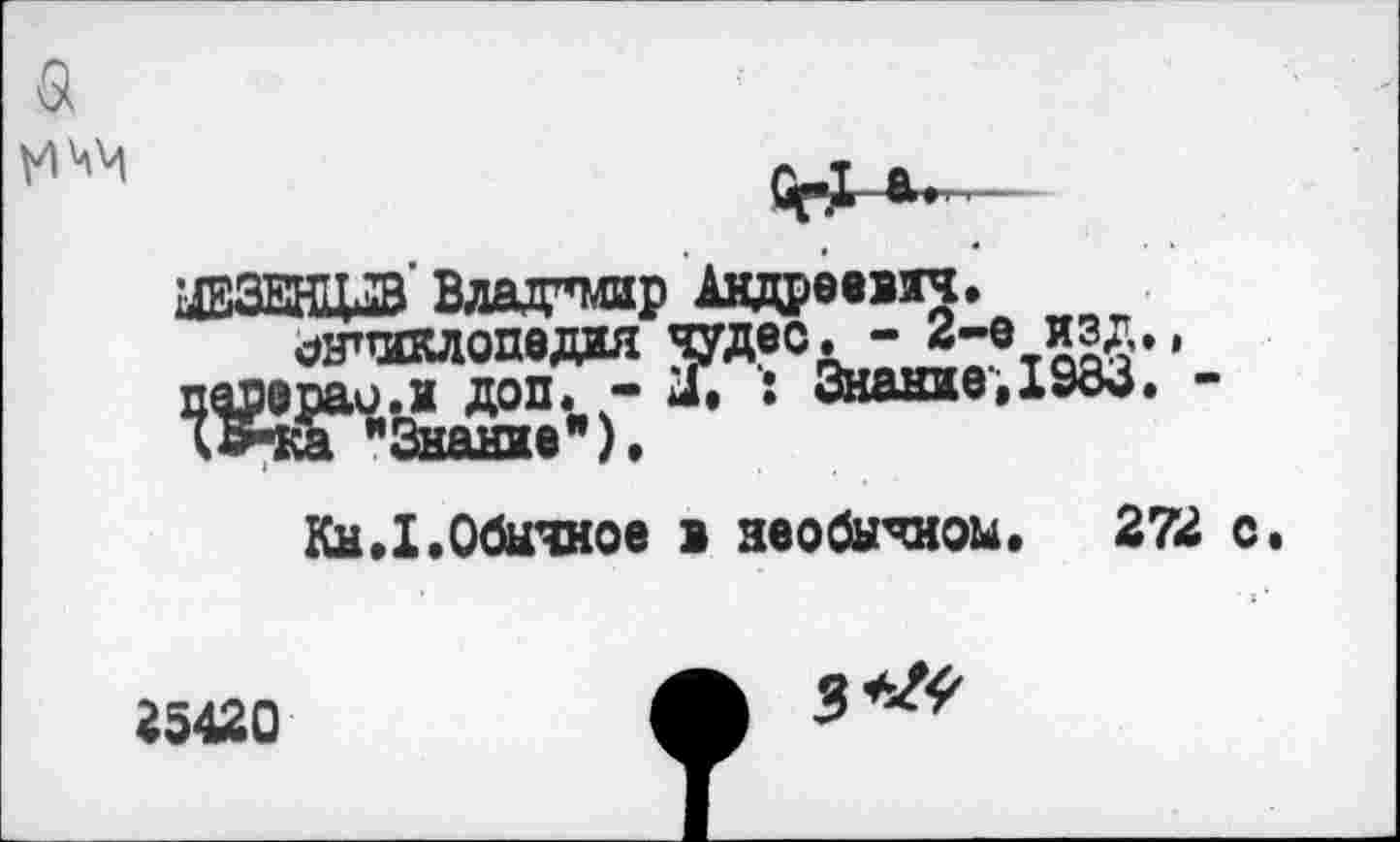 ﻿VI'аМ
ОрХ *»■'—
НЩВ Владимир Андреевич.
^шклопедия чудес^“ 2"вЛ2£”‘
раи.и доп. - X : Знание,1983. -
"Знание"), Кн,1.Обычное в необычном, 272 с
25420
